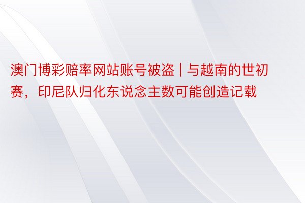 澳门博彩赔率网站账号被盗 | 与越南的世初赛，印尼队归化东说念主数可能创造记载