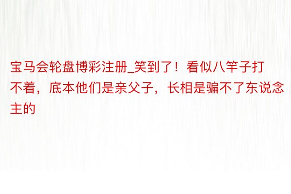 宝马会轮盘博彩注册_笑到了！看似八竿子打不着，底本他们是亲父子，长相是骗不了东说念主的