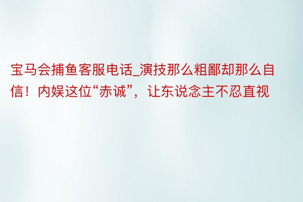 宝马会捕鱼客服电话_演技那么粗鄙却那么自信！内娱这位“赤诚”，让东说念主不忍直视
