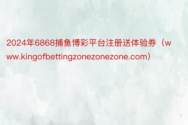 2024年6868捕鱼博彩平台注册送体验券（www.kingofbettingzonezonezone.com）