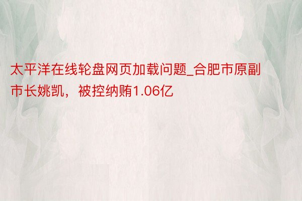 太平洋在线轮盘网页加载问题_合肥市原副市长姚凯，被控纳贿1.06亿