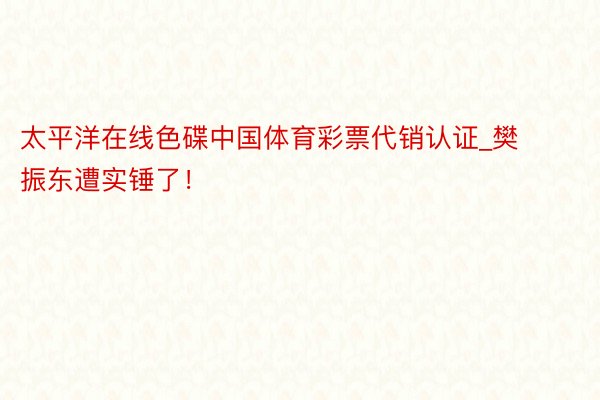 太平洋在线色碟中国体育彩票代销认证_樊振东遭实锤了！