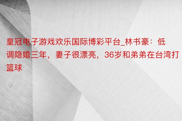 皇冠电子游戏欢乐国际博彩平台_林书豪：低调隐婚三年，妻子很漂亮，36岁和弟弟在台湾打篮球