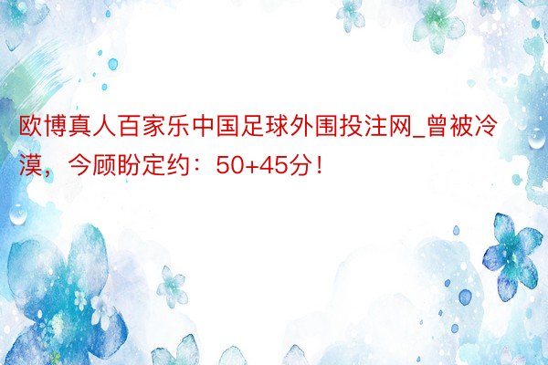 欧博真人百家乐中国足球外围投注网_曾被冷漠，今顾盼定约：50+45分！