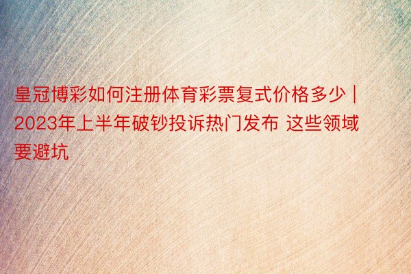 皇冠博彩如何注册体育彩票复式价格多少 | 2023年上半年破钞投诉热门发布 这些领域要避坑