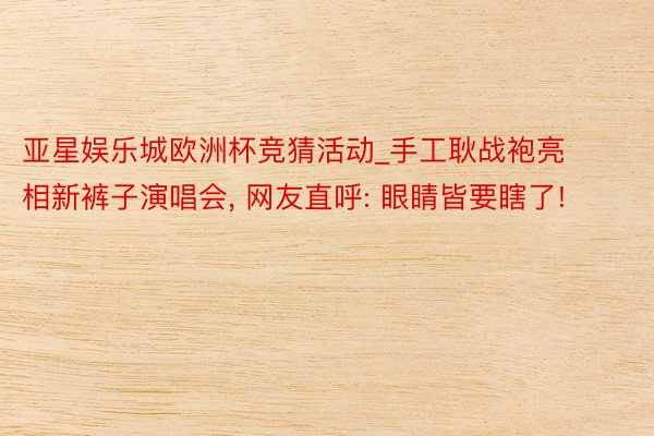 亚星娱乐城欧洲杯竞猜活动_手工耿战袍亮相新裤子演唱会, 网友直呼: 眼睛皆要瞎了!
