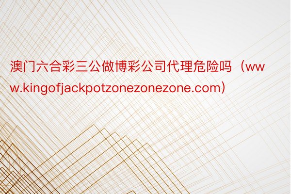 澳门六合彩三公做博彩公司代理危险吗（www.kingofjackpotzonezonezone.com）