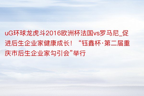 uG环球龙虎斗2016欧洲杯法国vs罗马尼_促进后生企业家健康成长！ “钰鑫杯·第二届重庆市后生企业家勾引会”举行