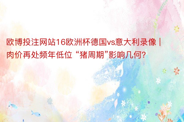 欧博投注网站16欧洲杯德国vs意大利录像 | 肉价再处频年低位 “猪周期”影响几何？
