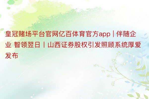 皇冠赌场平台官网亿百体育官方app | 伴随企业 智领翌日丨山西证券股权引发照顾系统厚爱发布