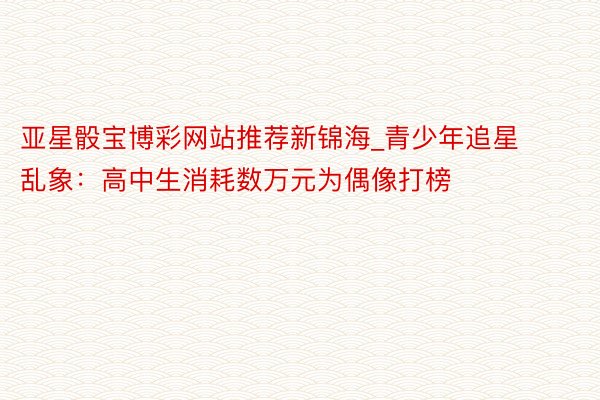 亚星骰宝博彩网站推荐新锦海_青少年追星乱象：高中生消耗数万元为偶像打榜