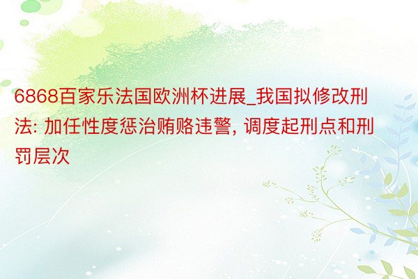 6868百家乐法国欧洲杯进展_我国拟修改刑法: 加任性度惩治贿赂违警, 调度起刑点和刑罚层次