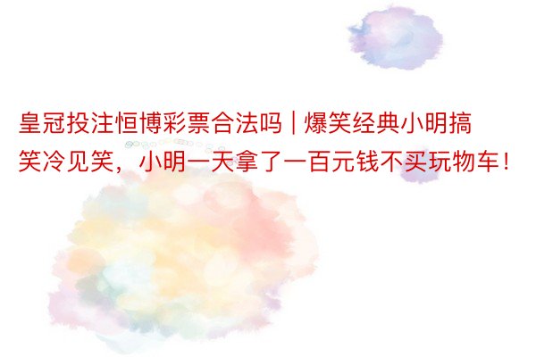 皇冠投注恒博彩票合法吗 | 爆笑经典小明搞笑冷见笑，小明一天拿了一百元钱不买玩物车！
