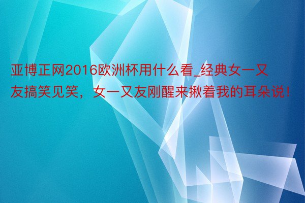亚博正网2016欧洲杯用什么看_经典女一又友搞笑见笑，女一又友刚醒来揪着我的耳朵说！