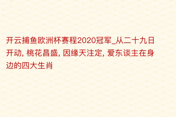 开云捕鱼欧洲杯赛程2020冠军_从二十九日开动, 桃花昌盛, 因缘天注定, 爱东谈主在身边的四大生肖