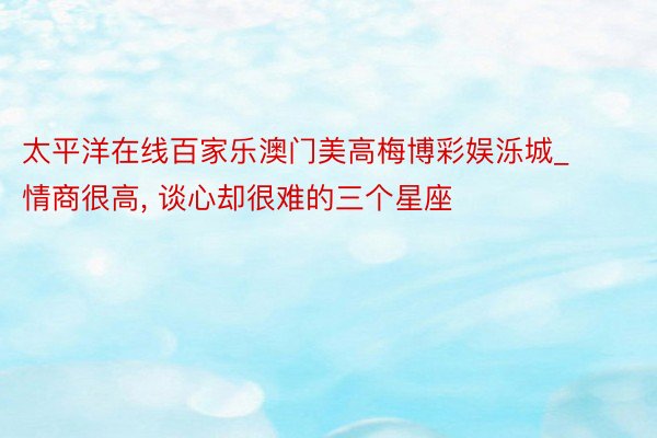 太平洋在线百家乐澳门美高梅博彩娱泺城_情商很高, 谈心却很难的三个星座
