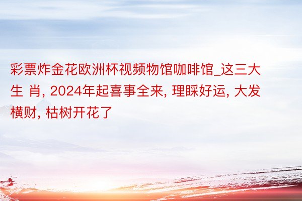 彩票炸金花欧洲杯视频物馆咖啡馆_这三大生 肖, 2024年起喜事全来, 理睬好运, 大发横财, 枯树开花了