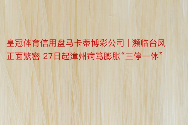 皇冠体育信用盘马卡蒂博彩公司 | 濒临台风正面繁密 27日起漳州病笃膨胀“三停一休”