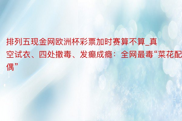 排列五现金网欧洲杯彩票加时赛算不算_真空试衣、四处撒毒、发癫成瘾：全网最毒“菜花配偶”
