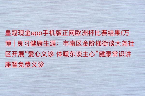 皇冠现金app手机版正网欧洲杯比赛结果f万博 | 良习健康生涯：市南区金阶梯街谈大尧社区开展“爱心义诊 体暖东谈主心”健康常识讲座暨免费义诊