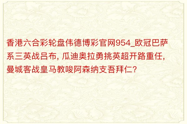 香港六合彩轮盘伟德博彩官网954_欧冠巴萨系三英战吕布, 瓜迪奥拉勇挑英超开路重任, 曼城客战皇马教唆阿森纳支吾拜仁?