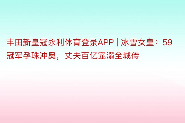 丰田新皇冠永利体育登录APP | 冰雪女皇：59冠军孕珠冲奥，丈夫百亿宠溺全城传