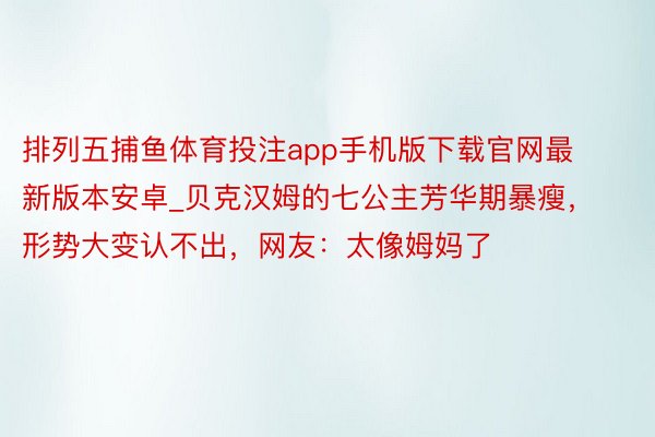 排列五捕鱼体育投注app手机版下载官网最新版本安卓_贝克汉姆的七公主芳华期暴瘦，形势大变认不出，网友：太像姆妈了