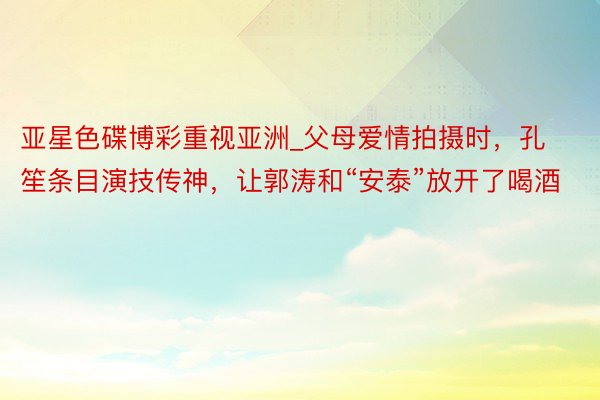 亚星色碟博彩重视亚洲_父母爱情拍摄时，孔笙条目演技传神，让郭涛和“安泰”放开了喝酒
