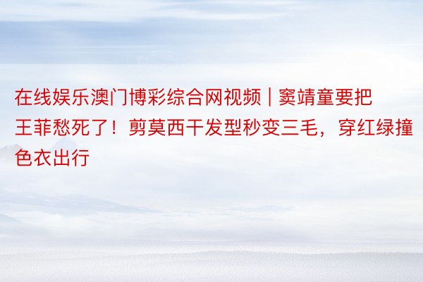 在线娱乐澳门博彩综合网视频 | 窦靖童要把王菲愁死了！剪莫西干发型秒变三毛，穿红绿撞色衣出行