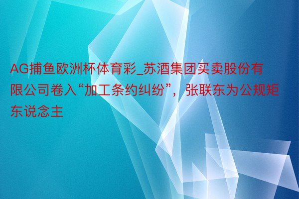 AG捕鱼欧洲杯体育彩_苏酒集团买卖股份有限公司卷入“加工条约纠纷”，张联东为公规矩东说念主