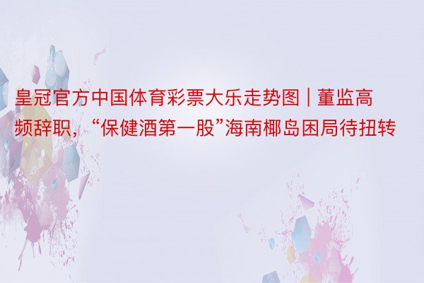 皇冠官方中国体育彩票大乐走势图 | 董监高频辞职，“保健酒第一股”海南椰岛困局待扭转