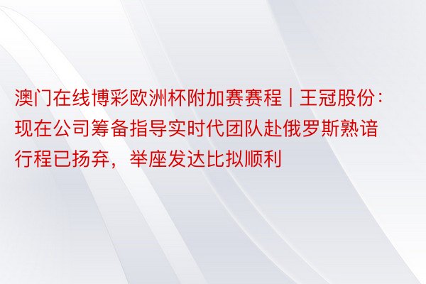 澳门在线博彩欧洲杯附加赛赛程 | 王冠股份:现在公司筹备指导实时代团队赴俄罗斯熟谙行程已扬弃,举座发达比拟顺利