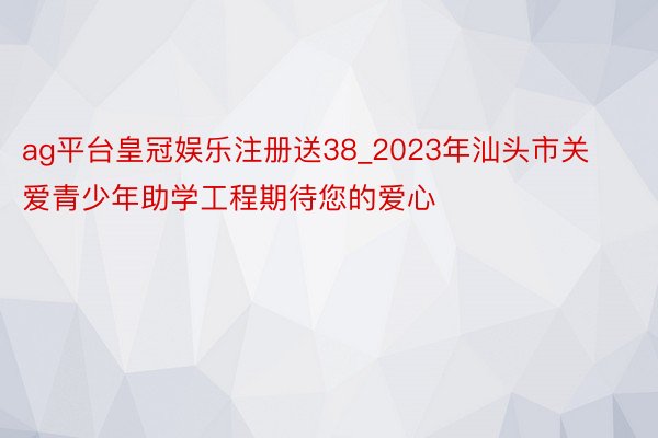 ag平台皇冠娱乐注册送38_2023年汕头市关爱青少年助学工程期待您的爱心