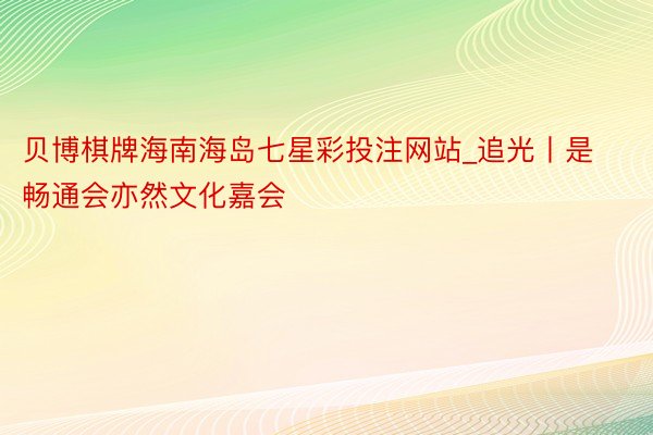 贝博棋牌海南海岛七星彩投注网站_追光丨是畅通会亦然文化嘉会