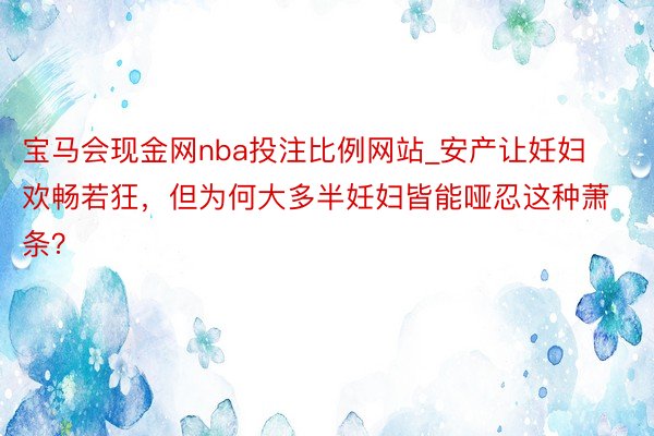 宝马会现金网nba投注比例网站_安产让妊妇欢畅若狂，但为何大多半妊妇皆能哑忍这种萧条？