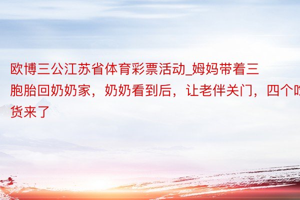 欧博三公江苏省体育彩票活动_姆妈带着三胞胎回奶奶家，奶奶看到后，让老伴关门，四个吃货来了