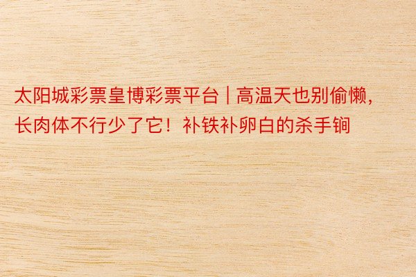 太阳城彩票皇博彩票平台 | 高温天也别偷懒，长肉体不行少了它！补铁补卵白的杀手锏