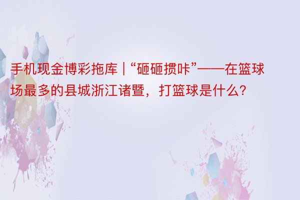 手机现金博彩拖库 | “砸砸掼咔”——在篮球场最多的县城浙江诸暨，打篮球是什么？