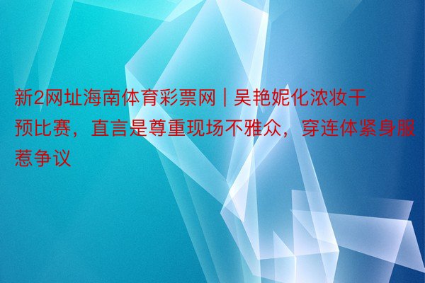 新2网址海南体育彩票网 | 吴艳妮化浓妆干预比赛，直言是尊重现场不雅众，穿连体紧身服惹争议