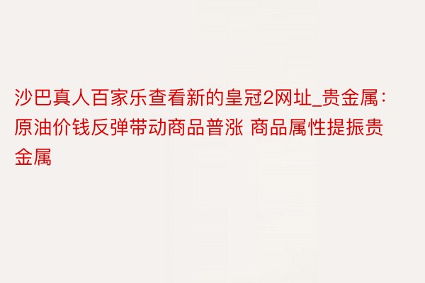 沙巴真人百家乐查看新的皇冠2网址_贵金属：原油价钱反弹带动商品普涨 商品属性提振贵金属