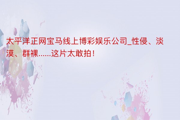 太平洋正网宝马线上博彩娱乐公司_性侵、淡漠、群裸......这片太敢拍！