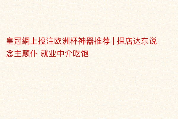 皇冠網上投注欧洲杯神器推荐 | 探店达东说念主颠仆 就业中介吃饱