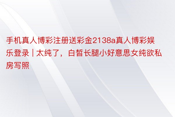 手机真人博彩注册送彩金2138a真人博彩娱乐登录 | 太纯了，白皙长腿小好意思女纯欲私房写照