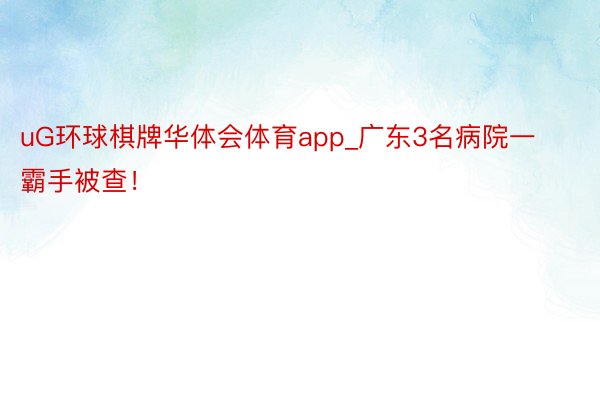 uG环球棋牌华体会体育app_广东3名病院一霸手被查！