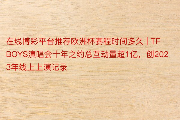 在线博彩平台推荐欧洲杯赛程时间多久 | TFBOYS演唱会十年之约总互动量超1亿，创2023年线上上演记录