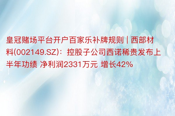 皇冠赌场平台开户百家乐补牌规则 | 西部材料(002149.SZ)：控股子公司西诺稀贵发布上半年功绩 净利润2331万元 增长42%
