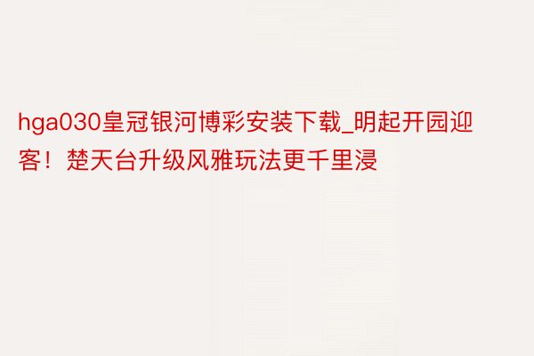 hga030皇冠银河博彩安装下载_明起开园迎客！楚天台升级风雅玩法更千里浸