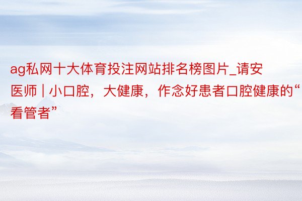 ag私网十大体育投注网站排名榜图片_请安医师 | 小口腔，大健康，作念好患者口腔健康的“看管者”