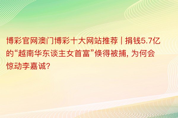 博彩官网澳门博彩十大网站推荐 | 捐钱5.7亿的“越南华东谈主女首富”倏得被捕, 为何会惊动李嘉诚?