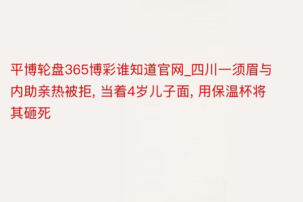 平博轮盘365博彩谁知道官网_四川一须眉与内助亲热被拒, 当着4岁儿子面, 用保温杯将其砸死